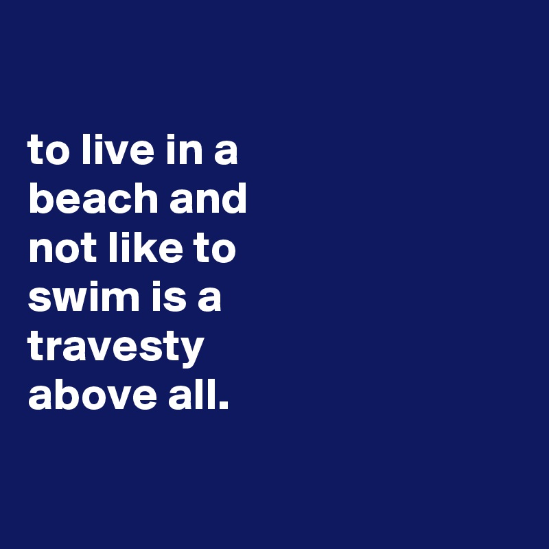 

to live in a
beach and
not like to
swim is a
travesty
above all.

