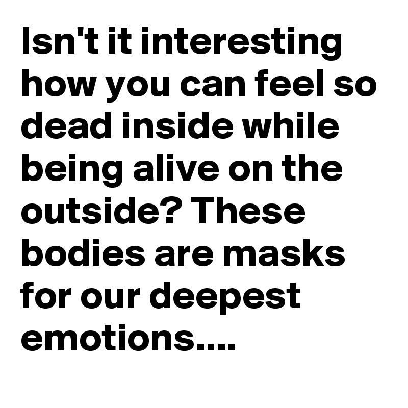 Isn't it interesting how you can feel so dead inside while being alive on the outside? These bodies are masks for our deepest emotions....