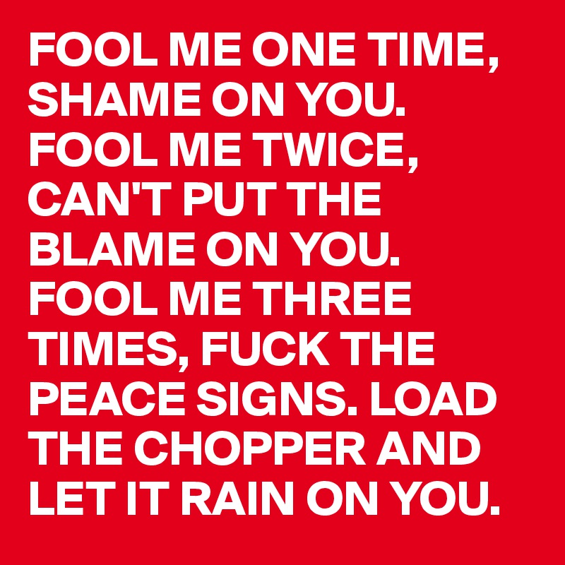 FOOL ME ONE TIME, SHAME ON YOU. 
FOOL ME TWICE, CAN'T PUT THE BLAME ON YOU. 
FOOL ME THREE TIMES, FUCK THE PEACE SIGNS. LOAD THE CHOPPER AND LET IT RAIN ON YOU. 