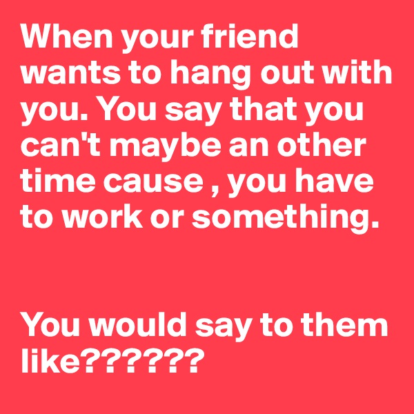 When your friend wants to hang out with you. You say that you can't maybe an other time cause , you have to work or something.


You would say to them like??????