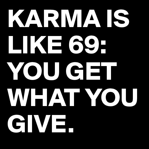 KARMA IS LIKE 69: YOU GET WHAT YOU GIVE.