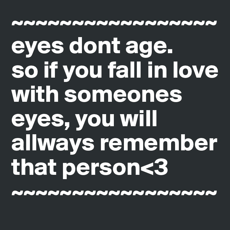 ~~~~~~~~~~~~~~~~~
eyes dont age.
so if you fall in love with someones eyes, you will allways remember that person<3
~~~~~~~~~~~~~~~~~