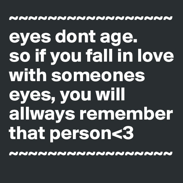 ~~~~~~~~~~~~~~~~~
eyes dont age.
so if you fall in love with someones eyes, you will allways remember that person<3
~~~~~~~~~~~~~~~~~