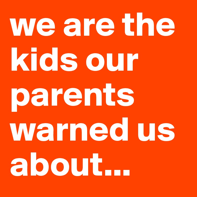 we are the kids our parents warned us about...