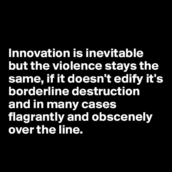 


Innovation is inevitable but the violence stays the same, if it doesn't edify it's borderline destruction and in many cases flagrantly and obscenely over the line.

