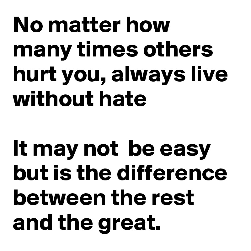 No matter how many times others hurt you, always live without hate

It may not  be easy but is the difference between the rest and the great.