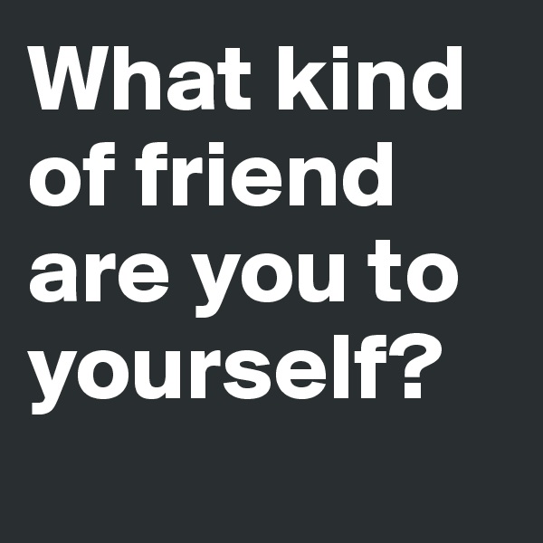 What kind of friend are you to yourself?
