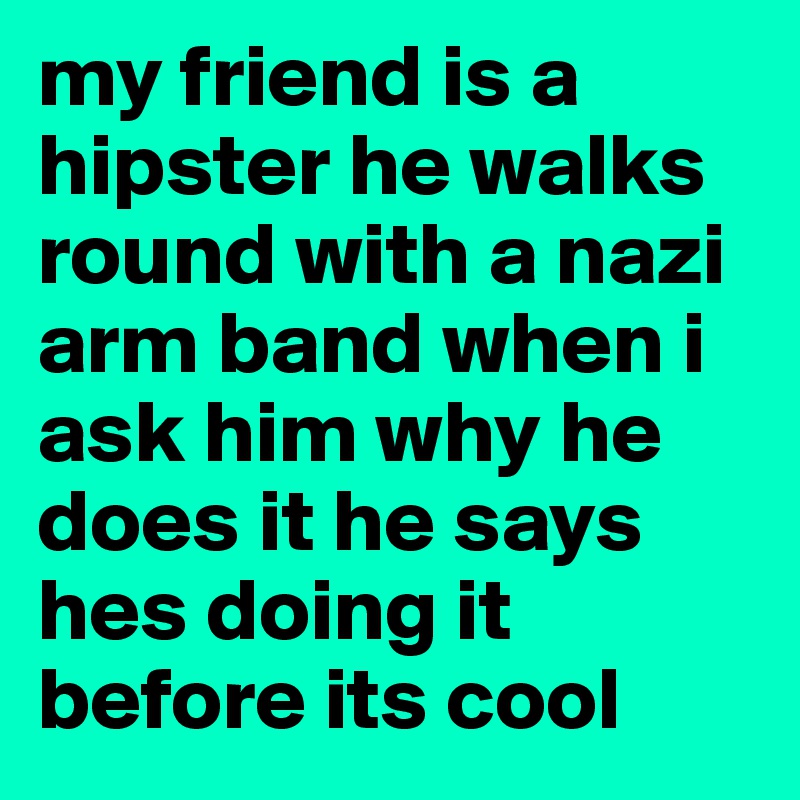 my friend is a hipster he walks round with a nazi arm band when i ask him why he does it he says hes doing it before its cool