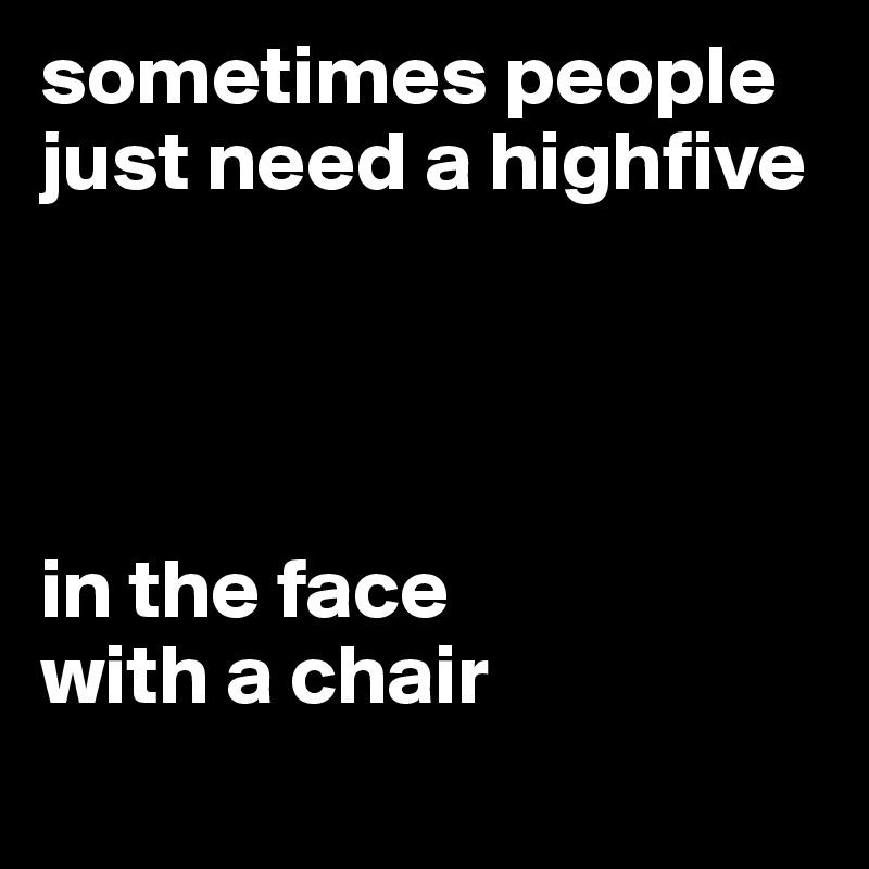 sometimes people just need a highfive 




in the face
with a chair
