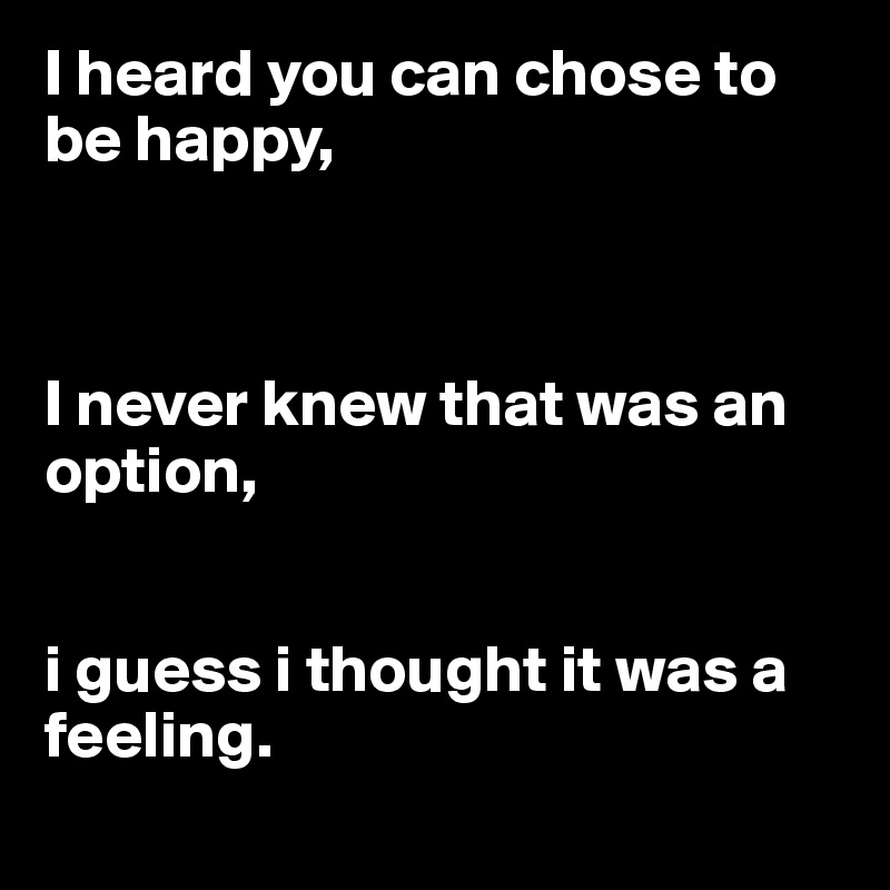 I heard you can chose to be happy, 



I never knew that was an option,      


i guess i thought it was a feeling.
