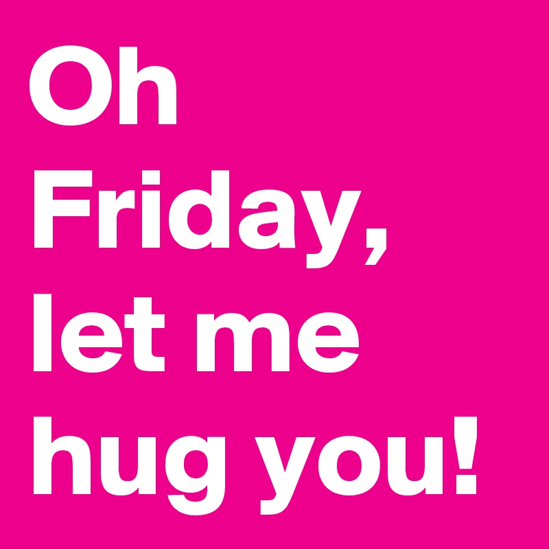 Oh Friday, let me hug you!