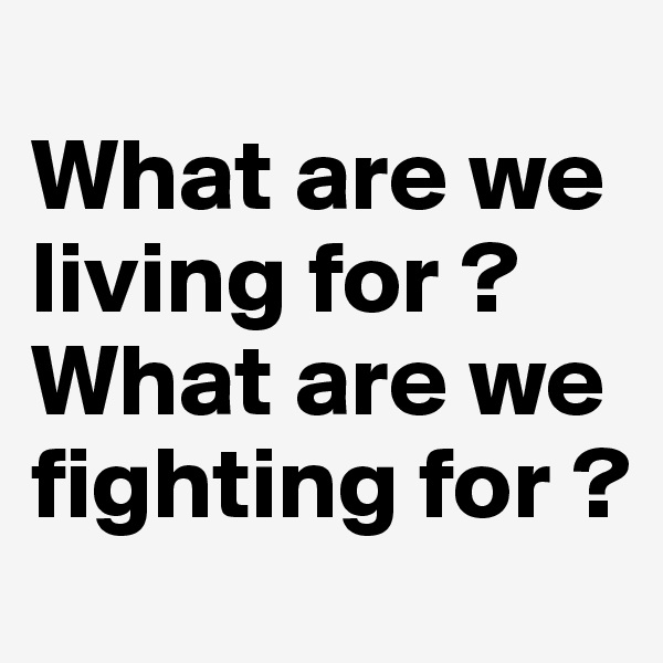 
What are we living for ? 
What are we fighting for ?