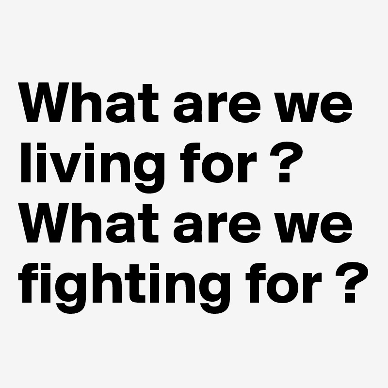 
What are we living for ? 
What are we fighting for ?