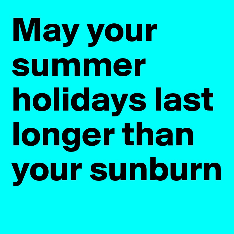 May your summer holidays last longer than your sunburn