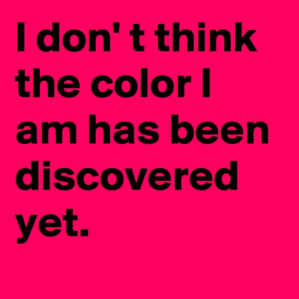 I don' t think the color I am has been discovered yet. 