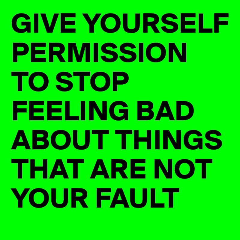 GIVE YOURSELF PERMISSION TO STOP FEELING BAD ABOUT THINGS THAT ARE NOT YOUR FAULT