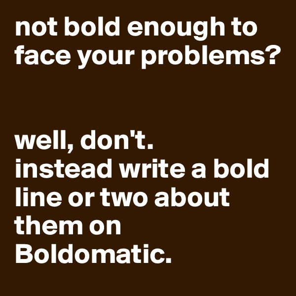 not bold enough to face your problems?


well, don't.
instead write a bold line or two about them on Boldomatic.