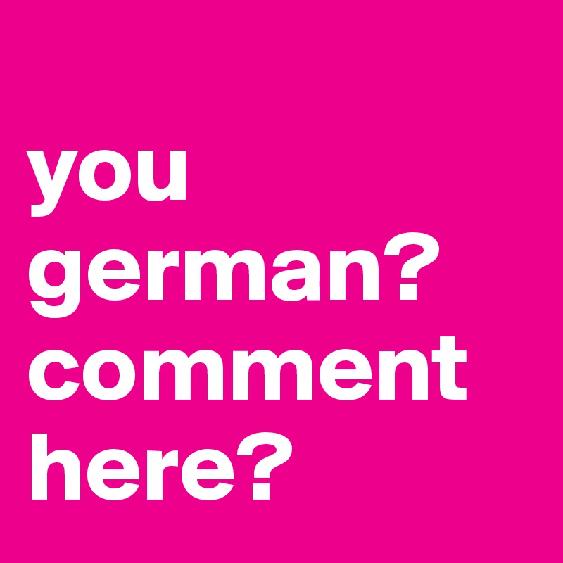 
you german? comment  here?