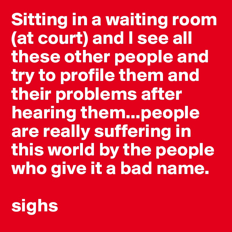 Sitting in a waiting room (at court) and I see all these other people and try to profile them and their problems after hearing them...people are really suffering in this world by the people who give it a bad name.

sighs