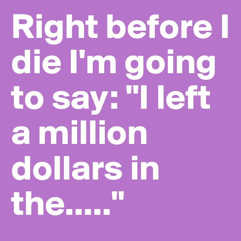 Right before I die I'm going to say: "I left a million dollars in the....."
