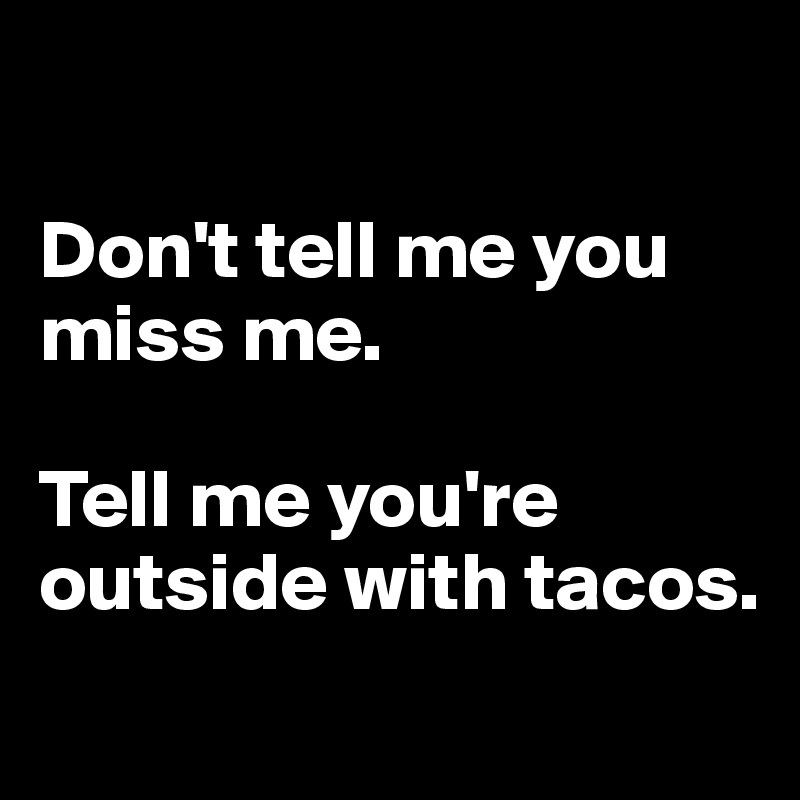 

Don't tell me you miss me.

Tell me you're outside with tacos.
