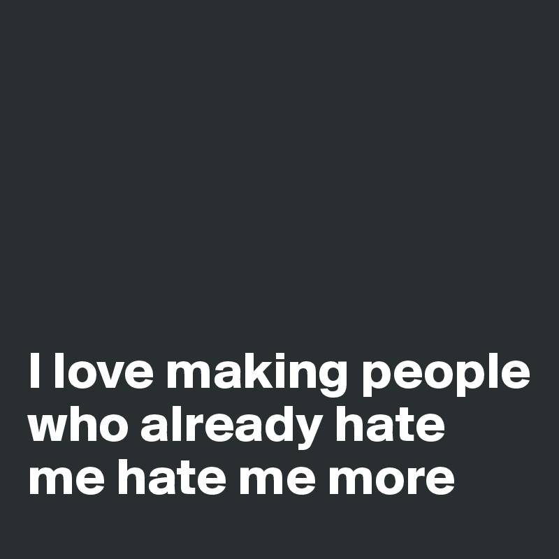 





I love making people who already hate me hate me more