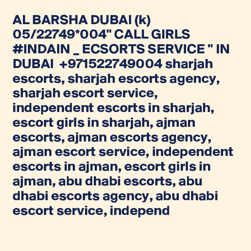 AL BARSHA DUBAI (k) 05/22749*004" CALL GIRLS #INDAIN _ ECSORTS SERVICE " IN DUBAI  +971522749004 sharjah escorts, sharjah escorts agency, sharjah escort service, independent escorts in sharjah, escort girls in sharjah, ajman escorts, ajman escorts agency, ajman escort service, independent escorts in ajman, escort girls in ajman, abu dhabi escorts, abu dhabi escorts agency, abu dhabi escort service, independ