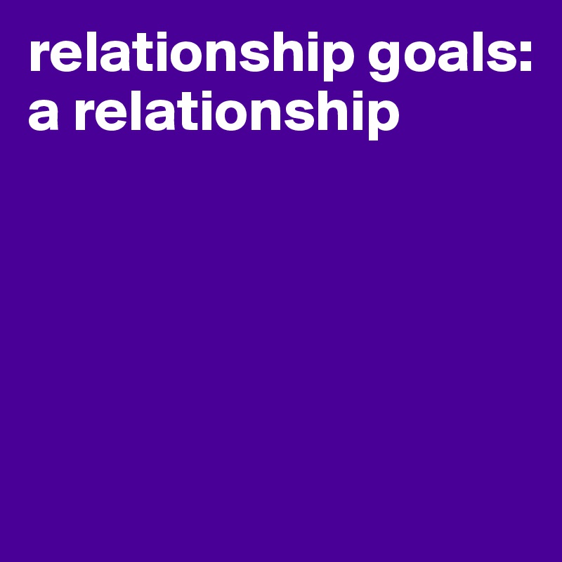 relationship goals: a relationship





