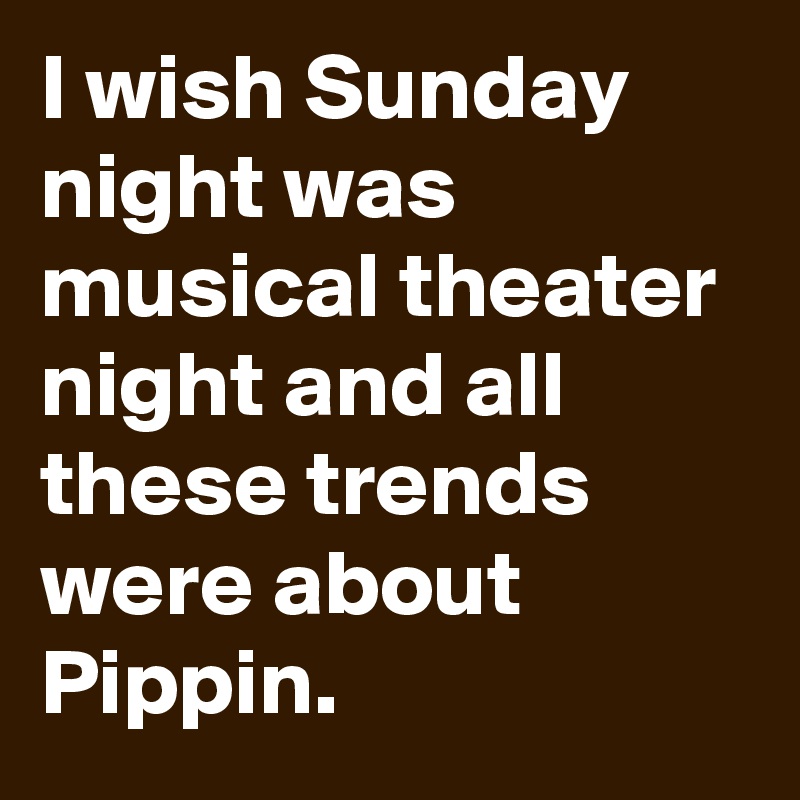 I wish Sunday night was musical theater night and all these trends were about Pippin.