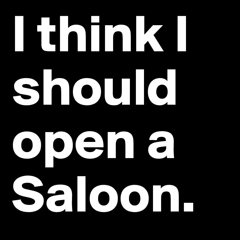 I think I should open a Saloon. 