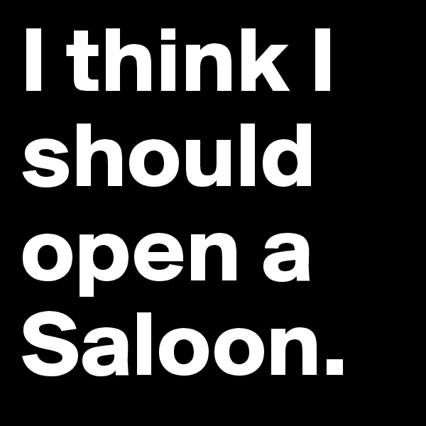 I think I should open a Saloon. 