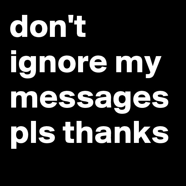 don't ignore my messages
pls thanks