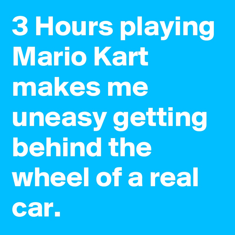 3 Hours playing Mario Kart makes me uneasy getting behind the wheel of a real car.