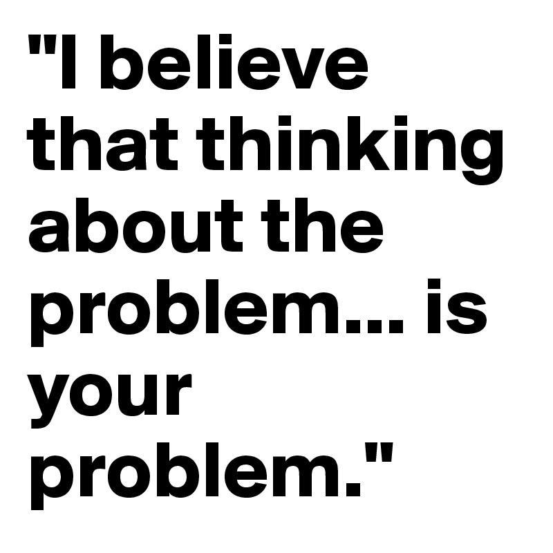 "I believe that thinking about the problem... is your problem." 