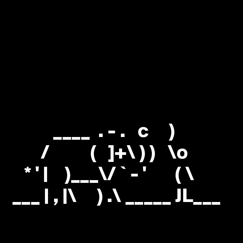 



             
          ____  . - .   c     )
       /          (   ]+\ ) )   \o
   * ' |    )___\/ ` - '       ( \
___ | , |\     ) .\ _____ JL___
