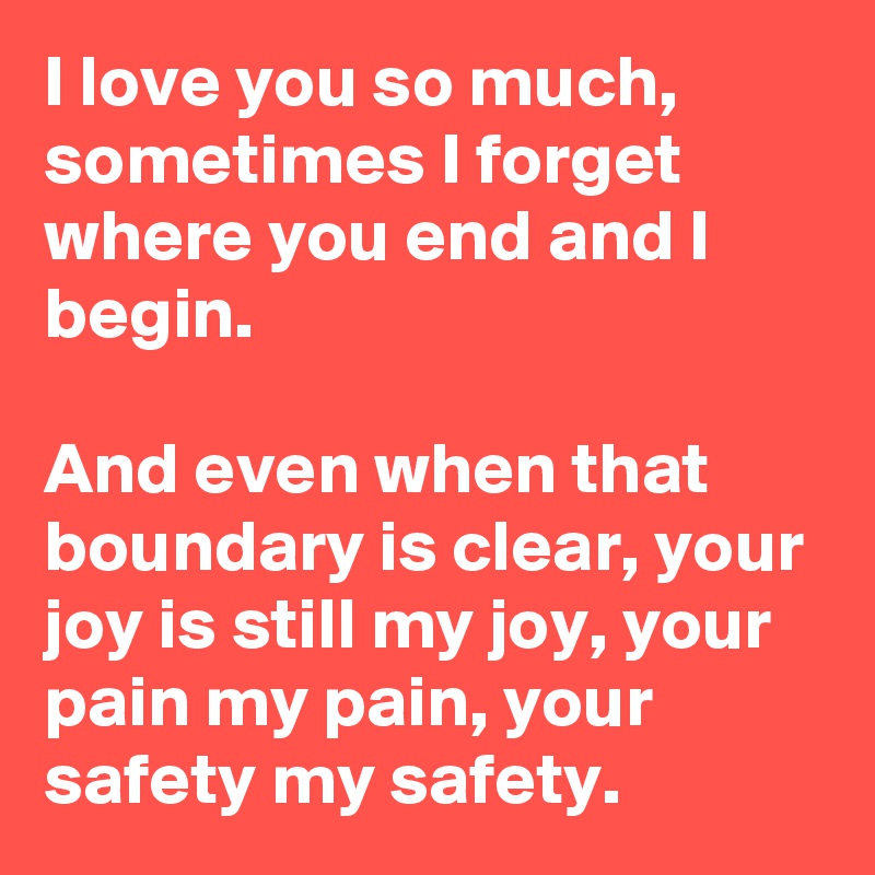 I love you so much, sometimes I forget where you end and I begin.

And even when that boundary is clear, your joy is still my joy, your pain my pain, your safety my safety.