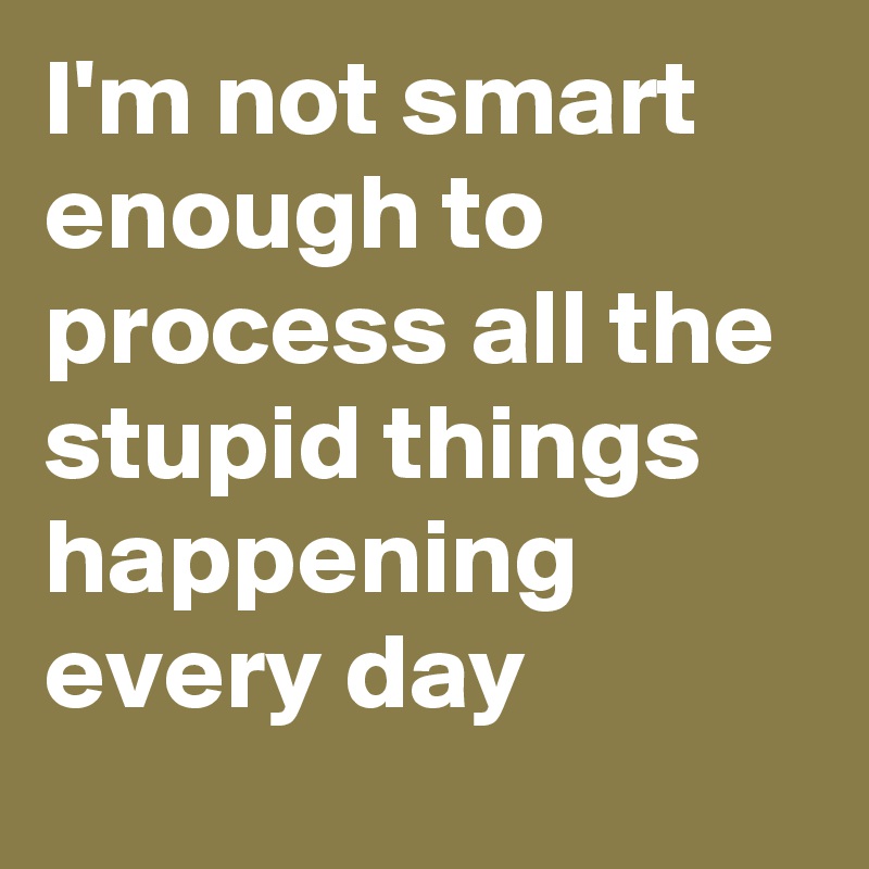 I'm not smart enough to process all the stupid things happening every day