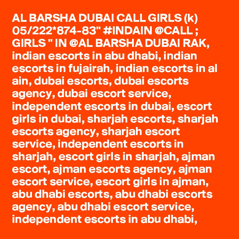 AL BARSHA DUBAI CALL GIRLS (k) 05/222*874-83" #INDAIN @CALL ; GIRLS " IN @AL BARSHA DUBAI RAK, indian escorts in abu dhabi, indian escorts in fujairah, indian escorts in al ain, dubai escorts, dubai escorts agency, dubai escort service, independent escorts in dubai, escort girls in dubai, sharjah escorts, sharjah escorts agency, sharjah escort service, independent escorts in sharjah, escort girls in sharjah, ajman escort, ajman escorts agency, ajman escort service, escort girls in ajman, abu dhabi escorts, abu dhabi escorts agency, abu dhabi escort service, independent escorts in abu dhabi, 