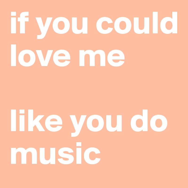 if you could love me 

like you do music 