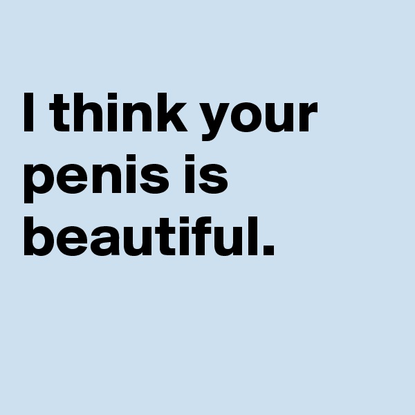 
I think your penis is beautiful.

