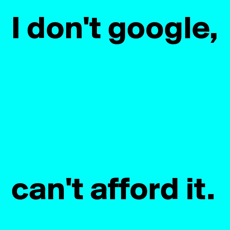 I don't google,




can't afford it.