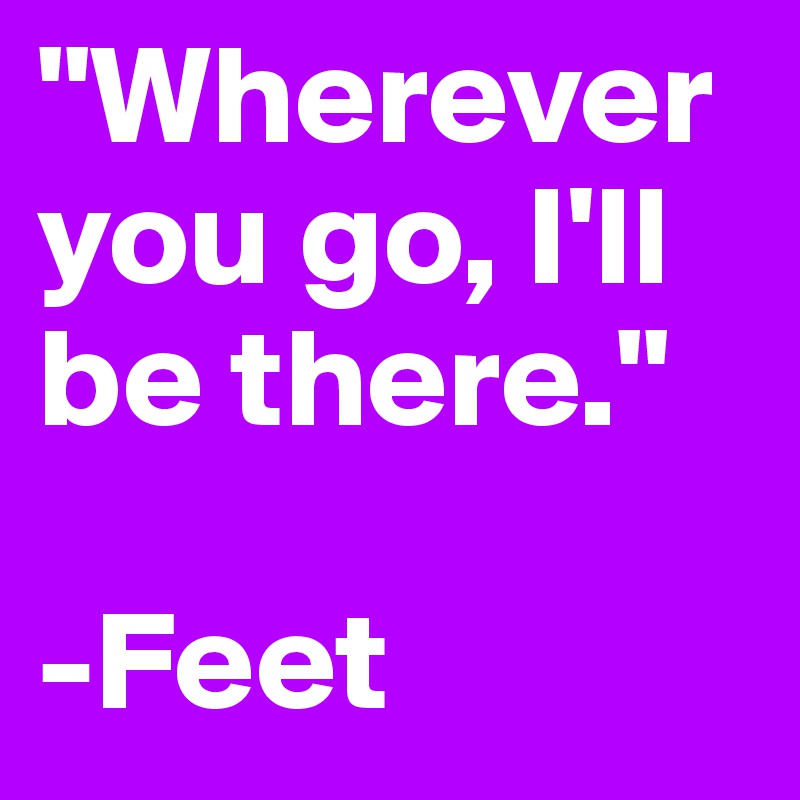 "Wherever you go, I'll be there."

-Feet