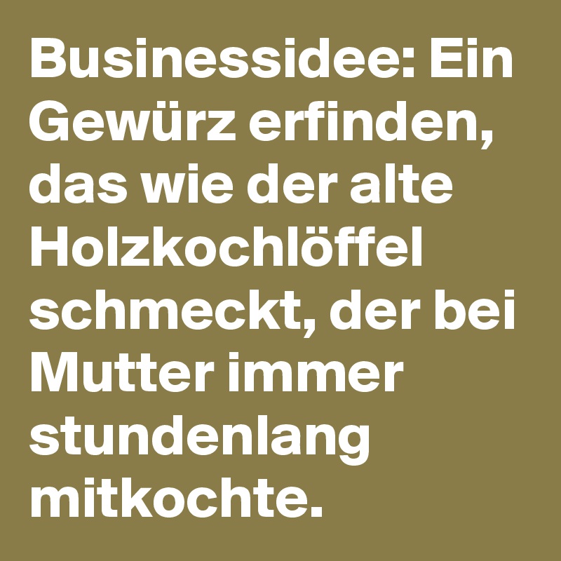 Businessidee: Ein Gewürz erfinden, das wie der alte Holzkochlöffel schmeckt, der bei Mutter immer stundenlang mitkochte.