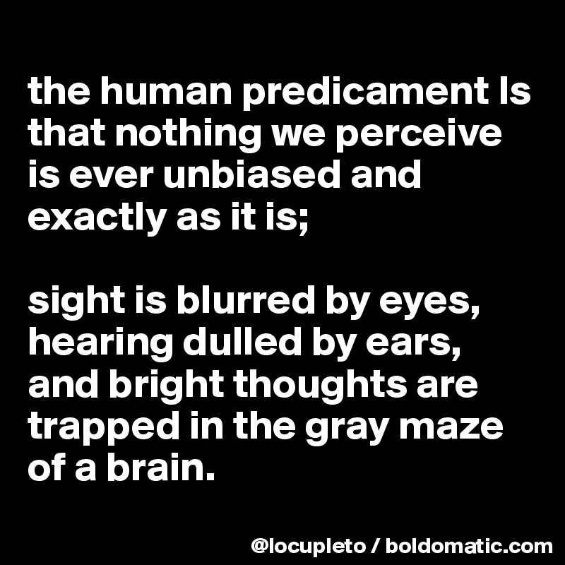 
the human predicament Is that nothing we perceive is ever unbiased and exactly as it is; 

sight is blurred by eyes, hearing dulled by ears, and bright thoughts are trapped in the gray maze of a brain. 

