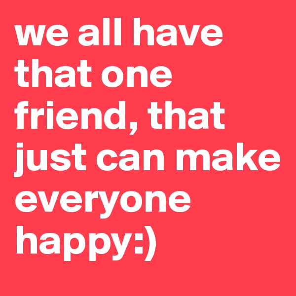 we all have that one friend, that just can make everyone happy:)