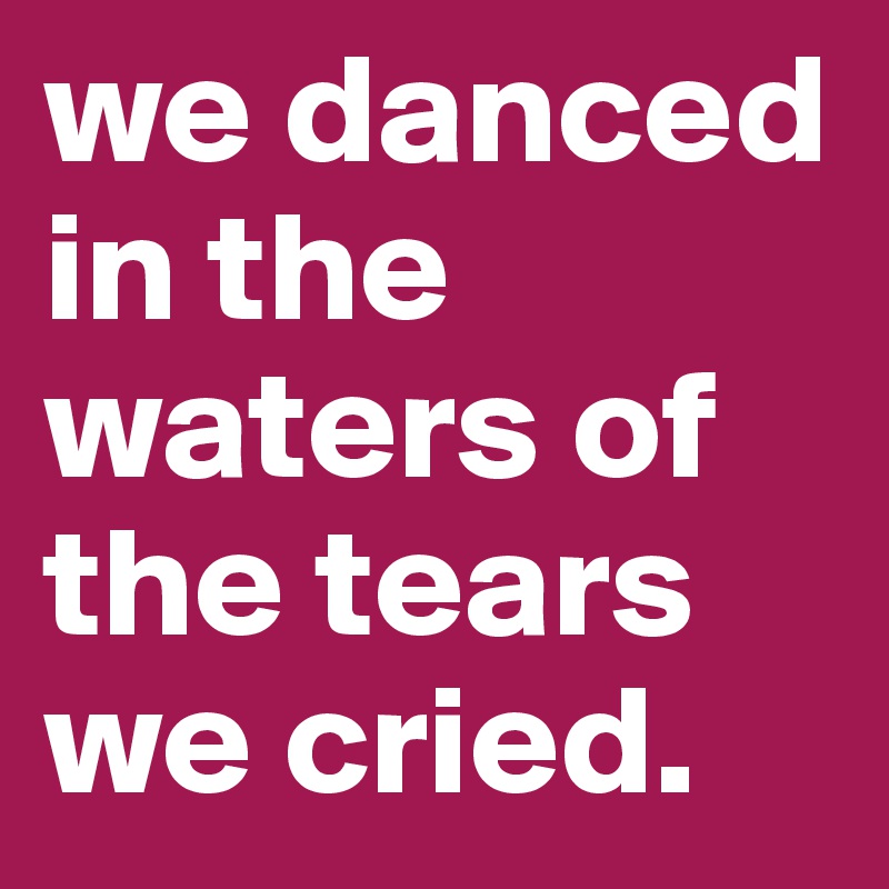 we danced in the waters of the tears we cried.