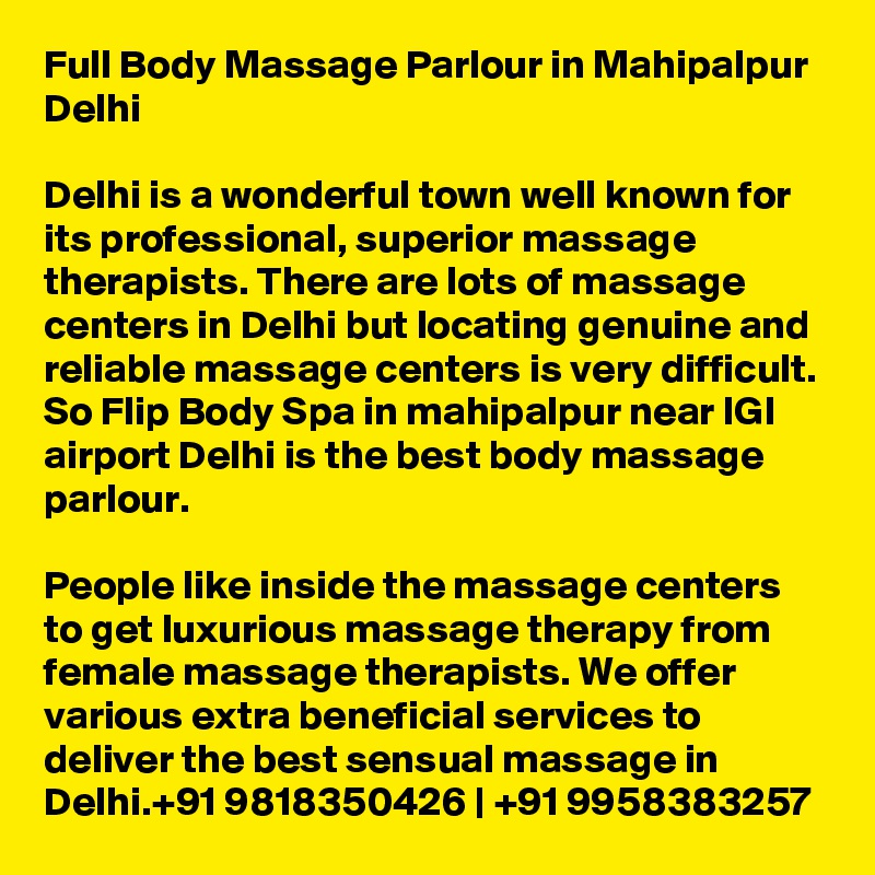 Full Body Massage Parlour in Mahipalpur Delhi

Delhi is a wonderful town well known for its professional, superior massage therapists. There are lots of massage centers in Delhi but locating genuine and reliable massage centers is very difficult. So Flip Body Spa in mahipalpur near IGI airport Delhi is the best body massage parlour.

People like inside the massage centers to get luxurious massage therapy from female massage therapists. We offer various extra beneficial services to deliver the best sensual massage in Delhi.+91 9818350426 | +91 9958383257
