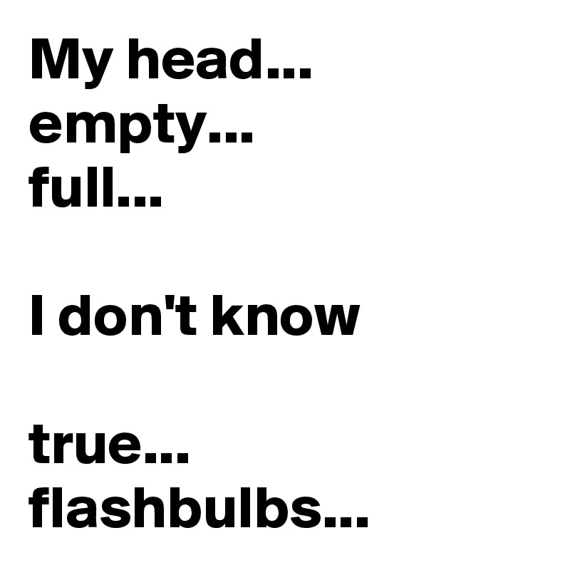 My head...
empty...
full...

I don't know

true... flashbulbs...