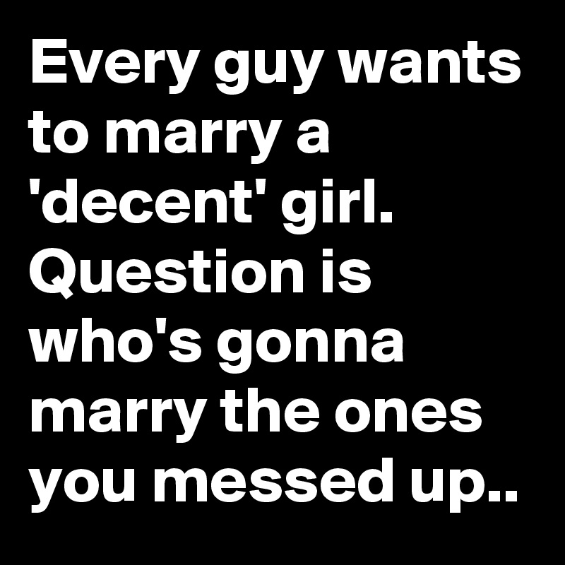 Every guy wants to marry a 'decent' girl. Question is who's gonna marry the ones you messed up..