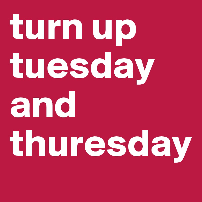 turn up tuesday and thuresday